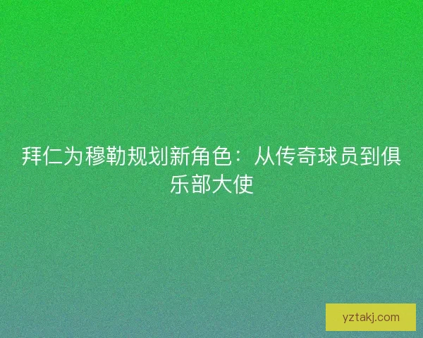 拜仁为穆勒规划新角色：从传奇球员到俱乐部大使