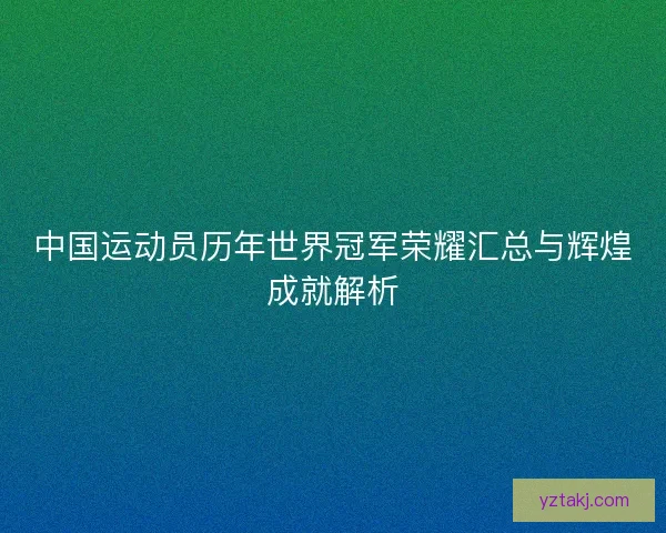 中国运动员历年世界冠军荣耀汇总与辉煌成就解析