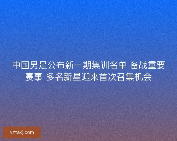 中国男足公布新一期集训名单 备战重要赛事 多名新星迎来首次召集机会
