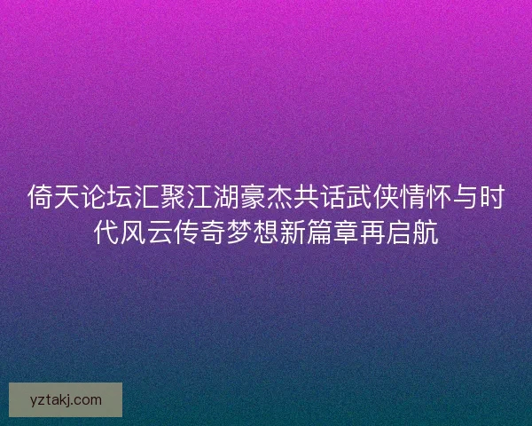 倚天论坛汇聚江湖豪杰共话武侠情怀与时代风云传奇梦想新篇章再启航