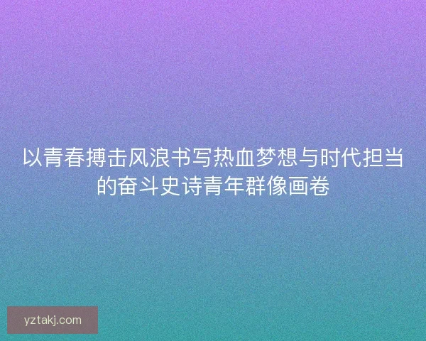 以青春搏击风浪书写热血梦想与时代担当的奋斗史诗青年群像画卷