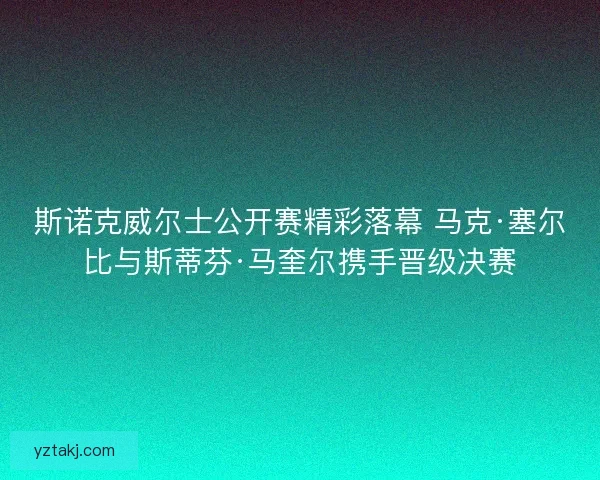斯诺克威尔士公开赛精彩落幕 马克·塞尔比与斯蒂芬·马奎尔携手晋级决赛