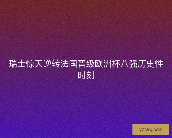 瑞士惊天逆转法国晋级欧洲杯八强历史性时刻