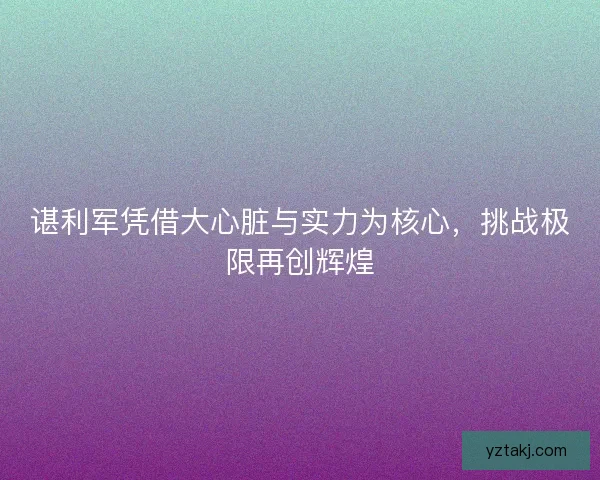谌利军凭借大心脏与实力为核心，挑战极限再创辉煌