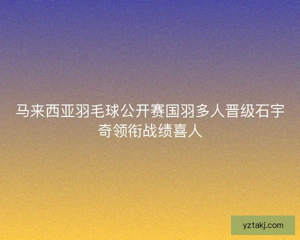 马来西亚羽毛球公开赛国羽多人晋级石宇奇领衔战绩喜人