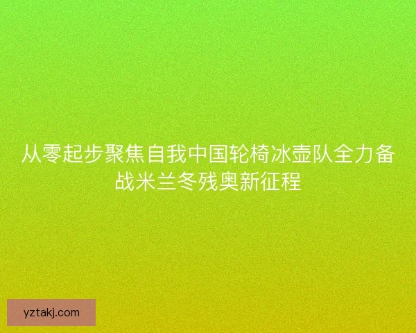 从零起步聚焦自我中国轮椅冰壶队全力备战米兰冬残奥新征程