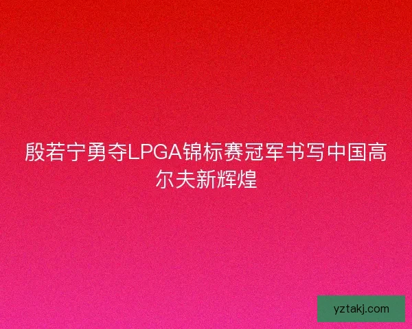 殷若宁勇夺LPGA锦标赛冠军书写中国高尔夫新辉煌