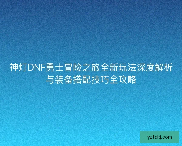 神灯DNF勇士冒险之旅全新玩法深度解析与装备搭配技巧全攻略