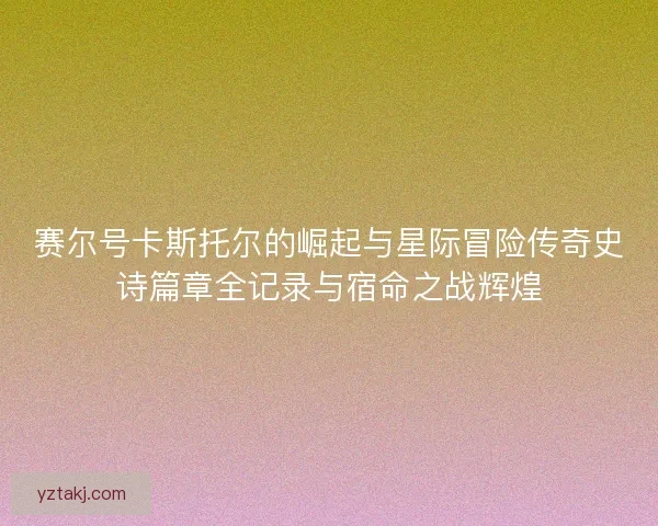 赛尔号卡斯托尔的崛起与星际冒险传奇史诗篇章全记录与宿命之战辉煌