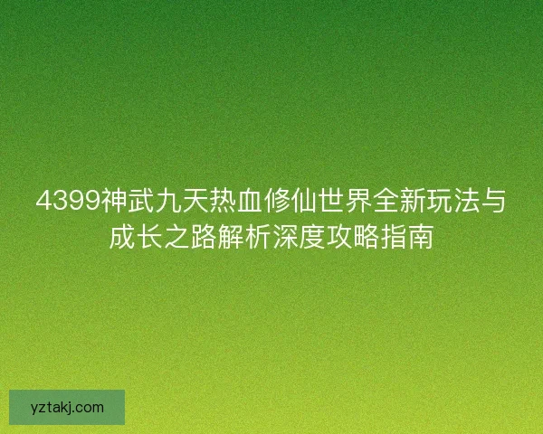 4399神武九天热血修仙世界全新玩法与成长之路解析深度攻略指南