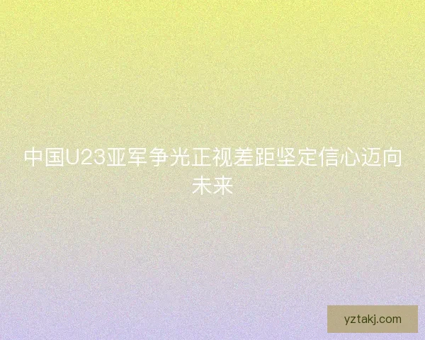 中国U23亚军争光正视差距坚定信心迈向未来
