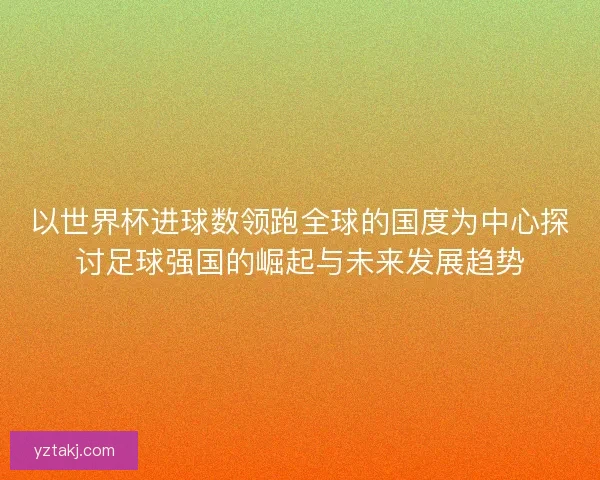 以世界杯进球数领跑全球的国度为中心探讨足球强国的崛起与未来发展趋势