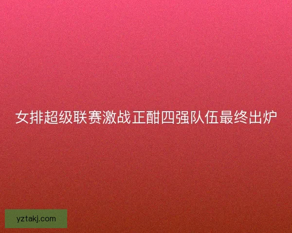 女排超级联赛激战正酣四强队伍最终出炉