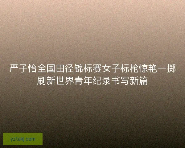 严子怡全国田径锦标赛女子标枪惊艳一掷刷新世界青年纪录书写新篇