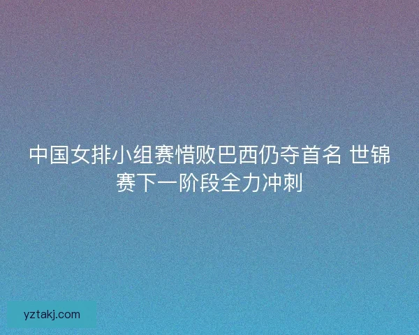 中国女排小组赛惜败巴西仍夺首名 世锦赛下一阶段全力冲刺