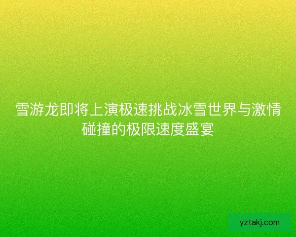 雪游龙即将上演极速挑战冰雪世界与激情碰撞的极限速度盛宴
